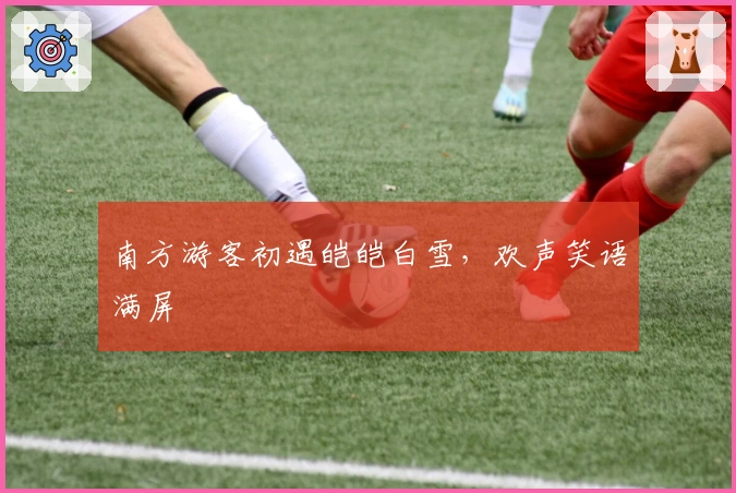 南方游客初遇皑皑白雪，欢声笑语满屏