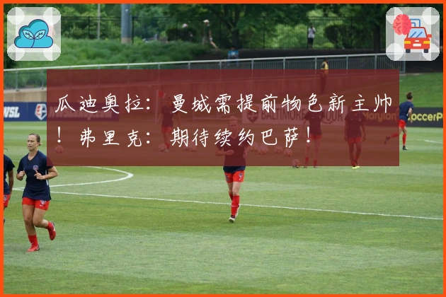 瓜迪奥拉：曼城需提前物色新主帅！弗里克：期待续约巴萨！