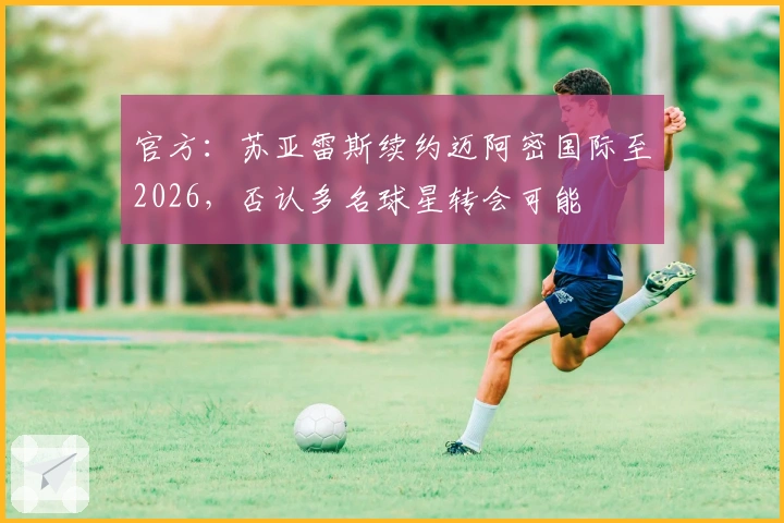 官方：苏亚雷斯续约迈阿密国际至2026，否认多名球星转会可能