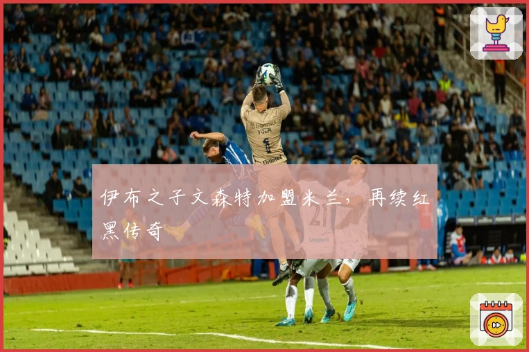 伊布之子文森特加盟米兰,再续红黑传奇