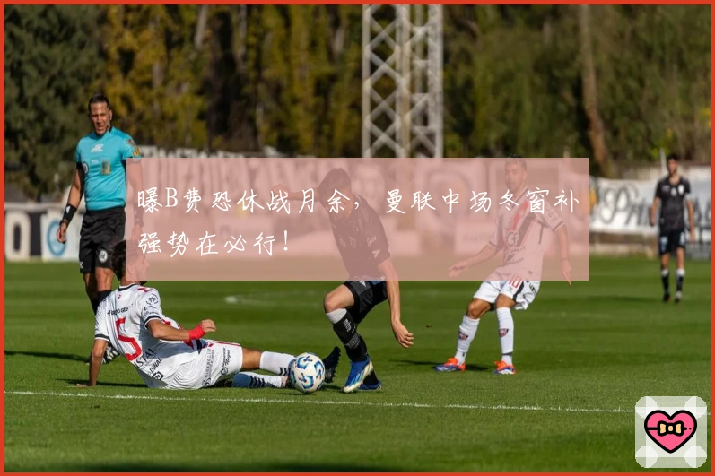 曝B费恐休战月余，曼联中场冬窗补强势在必行！