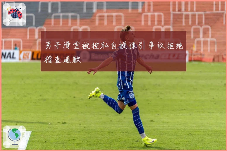 男子滑雪被控私自授课引争议拒绝稽查道歉