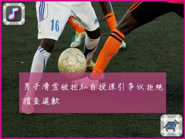 男子滑雪被控私自授课引争议拒绝稽查道歉